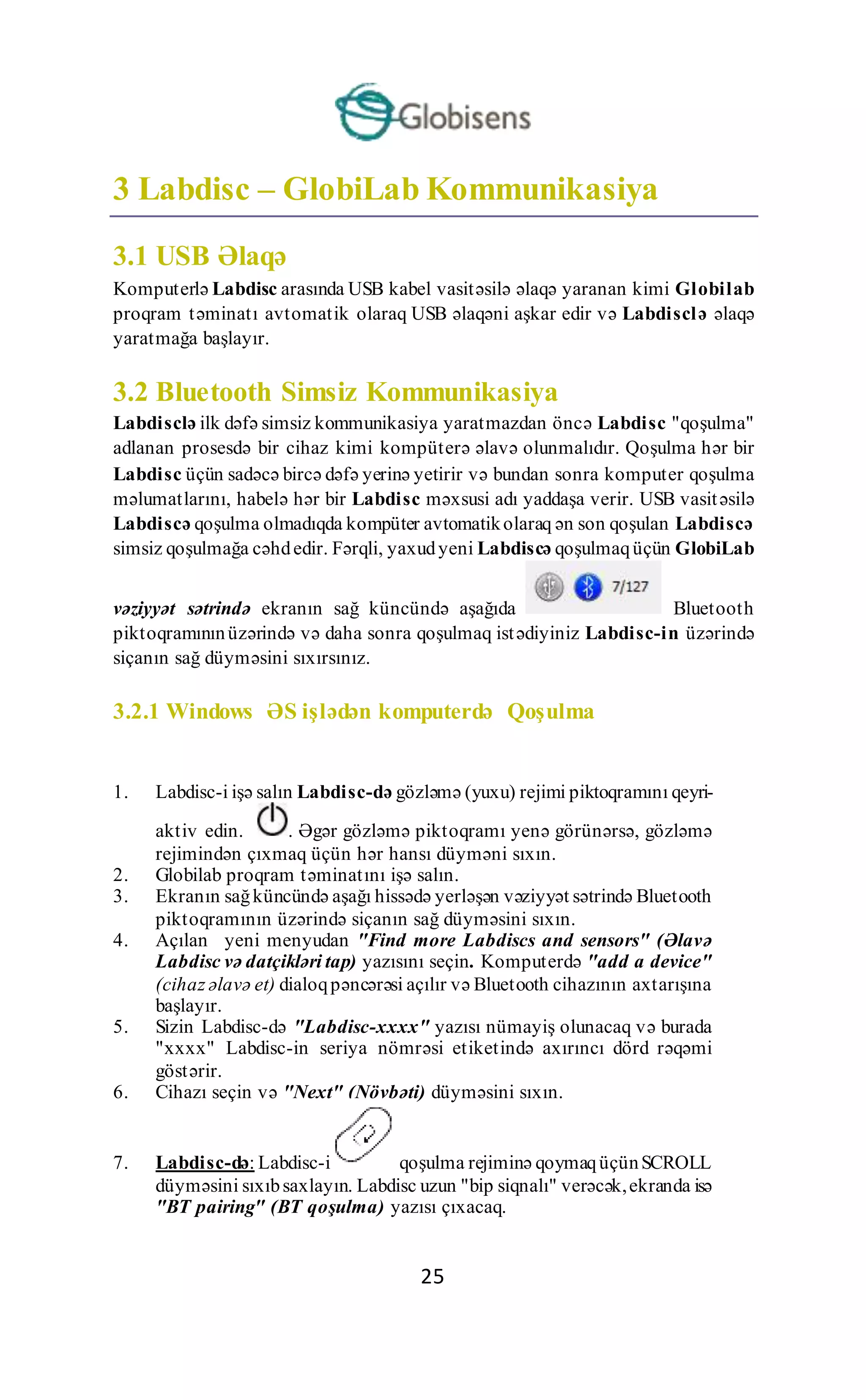25
3 Labdisc – GlobiLab Kommunikasiya
3.1 USB Əlaqə
Komputerlə Labdisc arasında USB kabel vasitəsilə əlaqə yaranan kimi Globilab
proqram təminatı avtomatik olaraq USB əlaqəni aşkar edir və Labdisclə əlaqə
yaratmağa başlayır.
3.2 Bluetooth Simsiz Kommunikasiya
Labdisclə ilk dəfə simsiz kommunikasiya yaratmazdan öncə Labdisc "qoşulma"
adlanan prosesdə bir cihaz kimi kompüterə əlavə olunmalıdır. Qoşulma hər bir
Labdisc üçün sadəcə bircə dəfə yerinə yetirir və bundan sonra komputer qoşulma
məlumatlarını, habelə hər bir Labdisc məxsusi adı yaddaşa verir. USB vasitəsilə
Labdiscə qoşulma olmadıqda kompüter avtomatikolaraq ən son qoşulan Labdiscə
simsiz qoşulmağa cəhdedir. Fərqli, yaxudyeni Labdiscə qoşulmaqüçün GlobiLab
vəziyyət sətrində ekranın sağ küncündə aşağıda Bluetooth
piktoqramınınüzərində və daha sonra qoşulmaq istədiyiniz Labdisc-in üzərində
siçanın sağ düyməsini sıxırsınız.
3.2.1 Windows ƏS işlədən komputerdə Qoşulma
1. Labdisc-i işə salın Labdisc-də gözləmə (yuxu) rejimi piktoqramını qeyri-
aktiv edin. . Əgər gözləmə piktoqramı yenə görünərsə, gözləmə
rejimindən çıxmaq üçün hər hansı düyməni sıxın.
2. Globilab proqram təminatını işə salın.
3. Ekranın sağküncündə aşağı hissədə yerləşən vəziyyət sətrində Bluetooth
piktoqramının üzərində siçanın sağ düyməsini sıxın.
4. Açılan yeni menyudan "Find more Labdiscs and sensors" (Əlavə
Labdisc və datçikləri tap) yazısını seçin. Komputerdə "add a device"
(cihaz əlavə et) dialoqpəncərəsi açılır və Bluetooth cihazının axtarışına
başlayır.
5. Sizin Labdisc-də "Labdisc-xxxx" yazısı nümayiş olunacaq və burada
"xxxx" Labdisc-in seriya nömrəsi etiketində axırıncı dörd rəqəmi
göstərir.
6. Cihazı seçin və "Next" (Növbəti) düyməsini sıxın.
7. Labdisc-də: Labdisc-i qoşulma rejiminə qoymaqüçünSCROLL
düyməsini sıxıbsaxlayın. Labdisc uzun "bip siqnalı" verəcək,ekranda isə
"BT pairing" (BT qoşulma) yazısı çıxacaq.
 