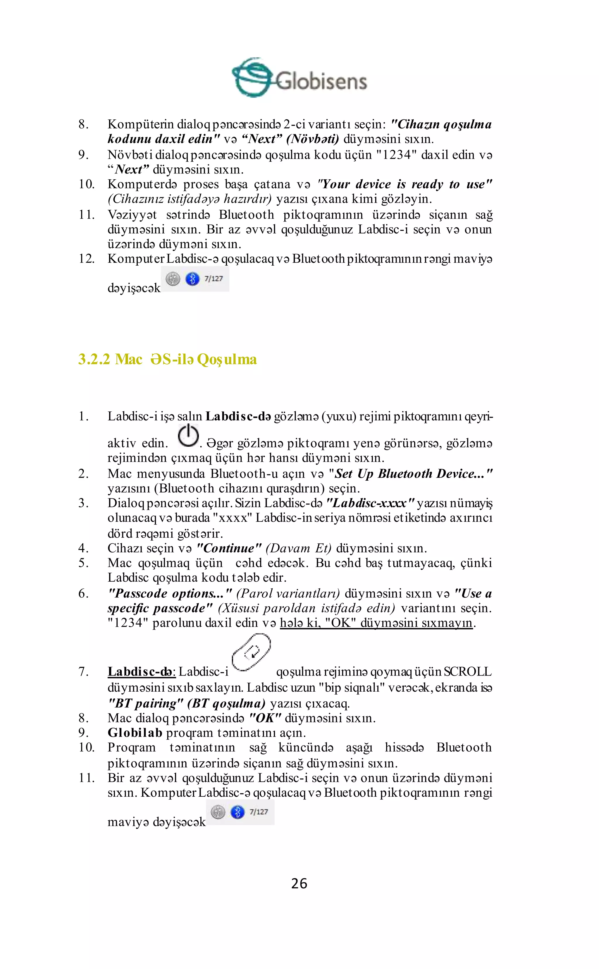 26
8. Kompüterin dialoqpəncərəsində 2-ci variantı seçin: "Cihazın qoşulma
kodunu daxil edin" və “Next” (Növbəti) düyməsini sıxın.
9. Növbəti dialoqpəncərəsində qoşulma kodu üçün "1234" daxil edin və
“Next” düyməsini sıxın.
10. Komputerdə proses başa çatana və "Your device is ready to use"
(Cihazınız istifadəyə hazırdır) yazısı çıxana kimi gözləyin.
11. Vəziyyət sətrində Bluetooth piktoqramının üzərində siçanın sağ
düyməsini sıxın. Bir az əvvəl qoşulduğunuz Labdisc-i seçin və onun
üzərində düyməni sıxın.
12. KomputerLabdisc-ə qoşulacaqvə Bluetoothpiktoqramınınrəngi maviyə
dəyişəcək
3.2.2 Mac ƏS-ilə Qoşulma
1. Labdisc-i işə salın Labdisc-də gözləmə (yuxu) rejimi piktoqramını qeyri-
aktiv edin. . Əgər gözləmə piktoqramı yenə görünərsə, gözləmə
rejimindən çıxmaq üçün hər hansı düyməni sıxın.
2. Mac menyusunda Bluetooth-u açın və "Set Up Bluetooth Device..."
yazısını (Bluetooth cihazını quraşdırın) seçin.
3. Dialoqpəncərəsi açılır.Sizin Labdisc-də "Labdisc-xxxx" yazısı nümayiş
olunacaqvə burada "xxxx" Labdisc-inseriya nömrəsi etiketində axırıncı
dörd rəqəmi göstərir.
4. Cihazı seçin və "Continue" (Davam Et) düyməsini sıxın.
5. Mac qoşulmaq üçün cəhd edəcək. Bu cəhd baş tutmayacaq, çünki
Labdisc qoşulma kodu tələb edir.
6. "Passcode options..." (Parol variantları) düyməsini sıxın və "Use a
specific passcode" (Xüsusi paroldan istifadə edin) variantını seçin.
"1234" parolunu daxil edin və hələ ki, "OK" düyməsini sıxmayın.
7. Labdisc-də: Labdisc-i qoşulma rejiminə qoymaqüçünSCROLL
düyməsini sıxıbsaxlayın. Labdisc uzun "bip siqnalı" verəcək,ekranda isə
"BT pairing" (BT qoşulma) yazısı çıxacaq.
8. Mac dialoq pəncərəsində "OK" düyməsini sıxın.
9. Globilab proqram təminatını açın.
10. Proqram təminatının sağ küncündə aşağı hissədə Bluetooth
piktoqramının üzərində siçanın sağ düyməsini sıxın.
11. Bir az əvvəl qoşulduğunuz Labdisc-i seçin və onun üzərində düyməni
sıxın. KomputerLabdisc-ə qoşulacaqvə Bluetooth piktoqramının rəngi
maviyə dəyişəcək
 