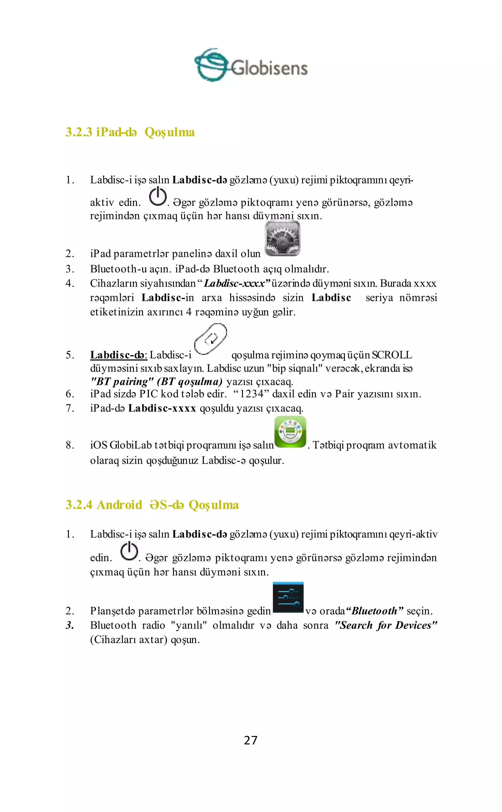 27
3.2.3 iPad-də Qoşulma
1. Labdisc-i işə salın Labdisc-də gözləmə (yuxu) rejimi piktoqramını qeyri-
aktiv edin. . Əgər gözləmə piktoqramı yenə görünərsə, gözləmə
rejimindən çıxmaq üçün hər hansı düyməni sıxın.
2. iPad parametrlər panelinə daxil olun
3. Bluetooth-u açın. iPad-də Bluetooth açıq olmalıdır.
4. Cihazların siyahısından“Labdisc-xxxx”üzərində düyməni sıxın. Burada xxxx
rəqəmləri Labdisc-in arxa hissəsində sizin Labdisc seriya nömrəsi
etiketinizin axırıncı 4 rəqəminə uyğun gəlir.
5. Labdisc-də: Labdisc-i qoşulma rejiminə qoymaqüçünSCROLL
düyməsini sıxıbsaxlayın. Labdisc uzun "bip siqnalı" verəcək,ekranda isə
"BT pairing" (BT qoşulma) yazısı çıxacaq.
6. iPad sizdə PIC kod tələb edir. “1234” daxil edin və Pair yazısını sıxın.
7. iPad-də Labdisc-xxxx qoşuldu yazısı çıxacaq.
8. iOS GlobiLab tətbiqi proqramını işə salın . Tətbiqi proqram avtomatik
olaraq sizin qoşduğunuz Labdisc-ə qoşulur.
3.2.4 Android ƏS-də Qoşulma
1. Labdisc-i işə salın Labdisc-də gözləmə (yuxu) rejimi piktoqramını qeyri-aktiv
edin. . Əgər gözləmə piktoqramı yenə görünərsə gözləmə rejimindən
çıxmaq üçün hər hansı düyməni sıxın.
2. Planşetdə parametrlər bölməsinə gedin və orada“Bluetooth” seçin.
3. Bluetooth radio "yanılı" olmalıdır və daha sonra "Search for Devices"
(Cihazları axtar) qoşun.
 