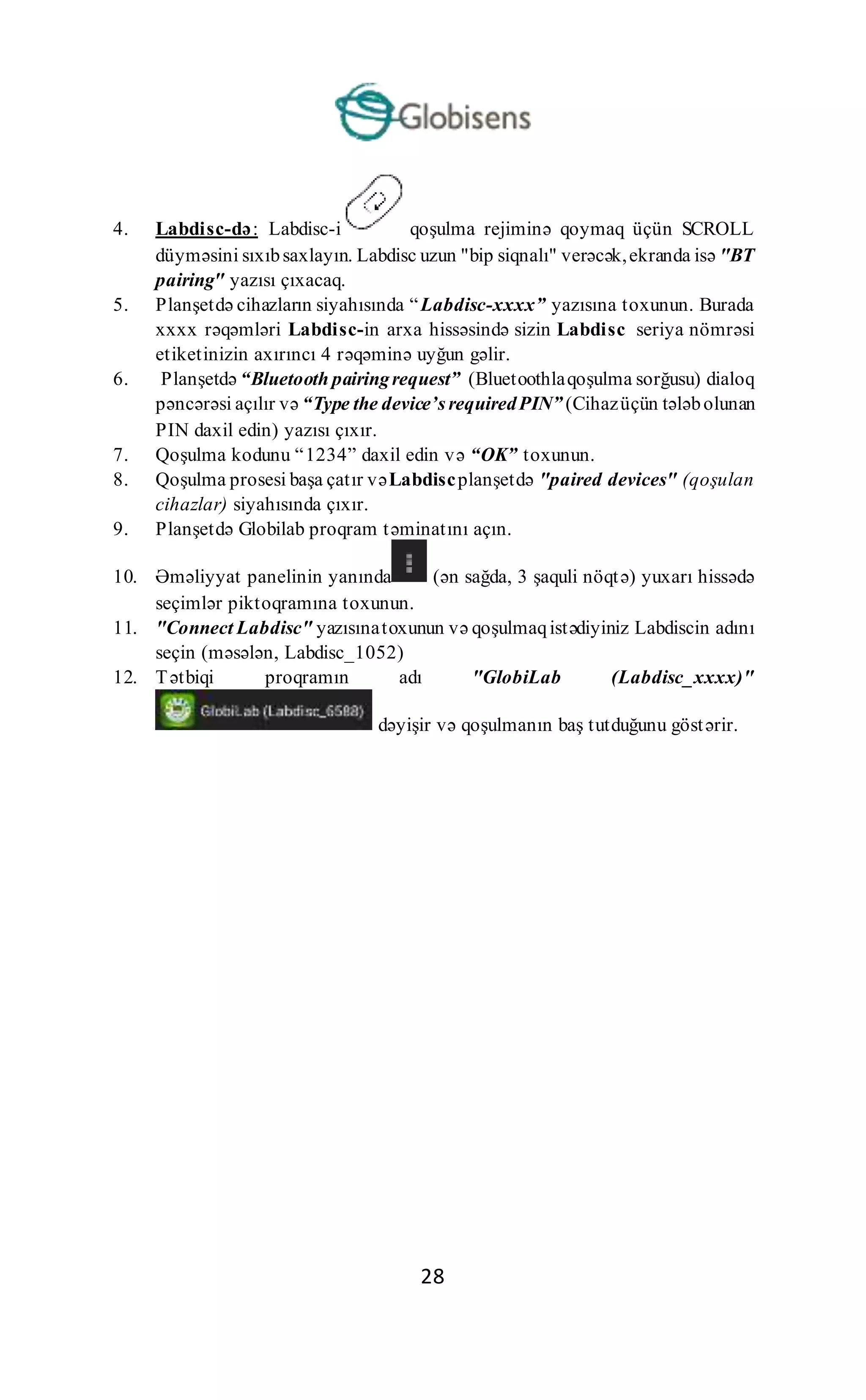 28
4. Labdisc-də: Labdisc-i qoşulma rejiminə qoymaq üçün SCROLL
düyməsini sıxıbsaxlayın. Labdisc uzun "bip siqnalı" verəcək,ekranda isə "BT
pairing" yazısı çıxacaq.
5. Planşetdə cihazların siyahısında “Labdisc-xxxx” yazısına toxunun. Burada
xxxx rəqəmləri Labdisc-in arxa hissəsində sizin Labdisc seriya nömrəsi
etiketinizin axırıncı 4 rəqəminə uyğun gəlir.
6. Planşetdə “Bluetooth pairingrequest” (Bluetoothlaqoşulma sorğusu) dialoq
pəncərəsi açılır və “Type the device’s requiredPIN” (Cihazüçün tələbolunan
PIN daxil edin) yazısı çıxır.
7. Qoşulma kodunu “1234” daxil edin və “OK” toxunun.
8. Qoşulma prosesi başa çatır vəLabdiscplanşetdə "paired devices" (qoşulan
cihazlar) siyahısında çıxır.
9. Planşetdə Globilab proqram təminatını açın.
10. Əməliyyat panelinin yanında (ən sağda, 3 şaquli nöqtə) yuxarı hissədə
seçimlər piktoqramına toxunun.
11. "Connect Labdisc" yazısınatoxunun və qoşulmaqistədiyiniz Labdiscin adını
seçin (məsələn, Labdisc_1052)
12. Tətbiqi proqramın adı "GlobiLab (Labdisc_xxxx)"
dəyişir və qoşulmanın baş tutduğunu göstərir.
 