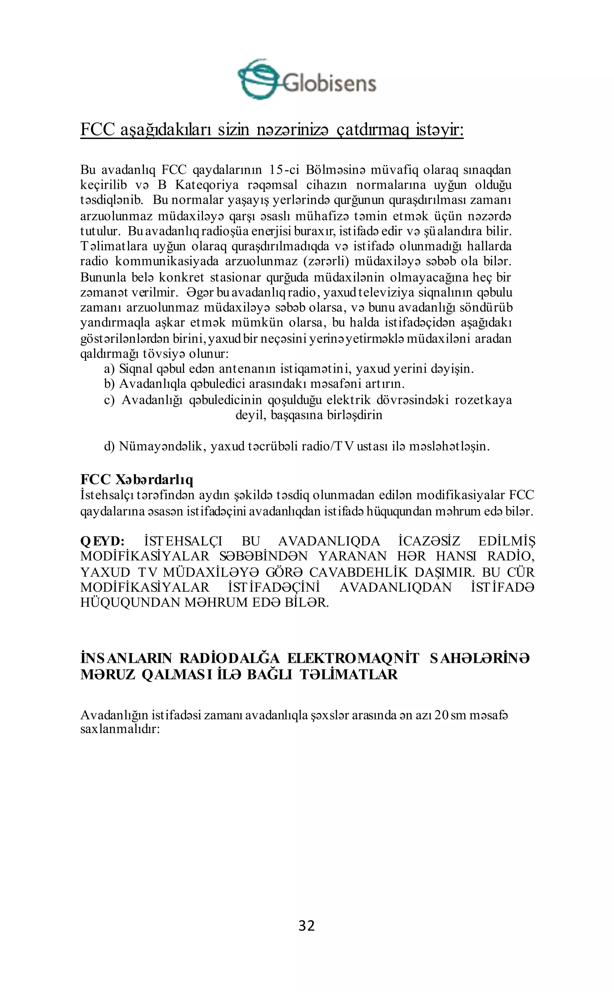 32
FCC aşağıdakıları sizin nəzərinizə çatdırmaq istəyir:
Bu avadanlıq FCC qaydalarının 15-ci Bölməsinə müvafiq olaraq sınaqdan
keçirilib və B Kateqoriya rəqəmsal cihazın normalarına uyğun olduğu
təsdiqlənib. Bu normalar yaşayış yerlərində qurğunun quraşdırılması zamanı
arzuolunmaz müdaxiləyə qarşı əsaslı mühafizə təmin etmək üçün nəzərdə
tutulur. Buavadanlıqradioşüa enerjisi buraxır, istifadə edir və şüalandıra bilir.
Təlimatlara uyğun olaraq quraşdırılmadıqda və istifadə olunmadığı hallarda
radio kommunikasiyada arzuolunmaz (zərərli) müdaxiləyə səbəb ola bilər.
Bununla belə konkret stasionar qurğuda müdaxilənin olmayacağına heç bir
zəmanət verilmir. Əgər buavadanlıqradio, yaxudteleviziya siqnalının qəbulu
zamanı arzuolunmaz müdaxiləyə səbəb olarsa, və bunu avadanlığı söndürüb
yandırmaqla aşkar etmək mümkün olarsa, bu halda istifadəçidən aşağıdakı
göstərilənlərdən birini,yaxudbir neçəsini yerinəyetirməklə müdaxiləni aradan
qaldırmağı tövsiyə olunur:
a) Siqnal qəbul edən antenanın istiqamətini, yaxud yerini dəyişin.
b) Avadanlıqla qəbuledici arasındakı məsafəni artırın.
c) Avadanlığı qəbuledicinin qoşulduğu elektrik dövrəsindəki rozetkaya
deyil, başqasına birləşdirin
d) Nümayəndəlik, yaxud təcrübəli radio/TV ustası ilə məsləhətləşin.
FCC Xəbərdarlıq
İstehsalçı tərəfindən aydın şəkildə təsdiq olunmadan edilən modifikasiyalar FCC
qaydalarına əsasən istifadəçini avadanlıqdan istifadə hüququndan məhrum edə bilər.
QEYD: İSTEHSALÇI BU AVADANLIQDA İCAZƏSİZ EDİLMİŞ
MODİFİKASİYALAR SƏBƏBİNDƏN YARANAN HƏR HANSI RADİO,
YAXUD TV MÜDAXİLƏYƏ GÖRƏ CAVABDEHLİK DAŞIMIR. BU CÜR
MODİFİKASİYALAR İSTİFADƏÇİNİ AVADANLIQDAN İSTİFADƏ
HÜQUQUNDAN MƏHRUM EDƏ BİLƏR.
İNSANLARIN RADİODALĞA ELEKTROMAQNİT SAHƏLƏRİNƏ
MƏRUZ QALMASI İLƏ BAĞLI TƏLİMATLAR
Avadanlığın istifadəsi zamanı avadanlıqla şəxslər arasında ən azı 20sm məsafə
saxlanmalıdır:
 