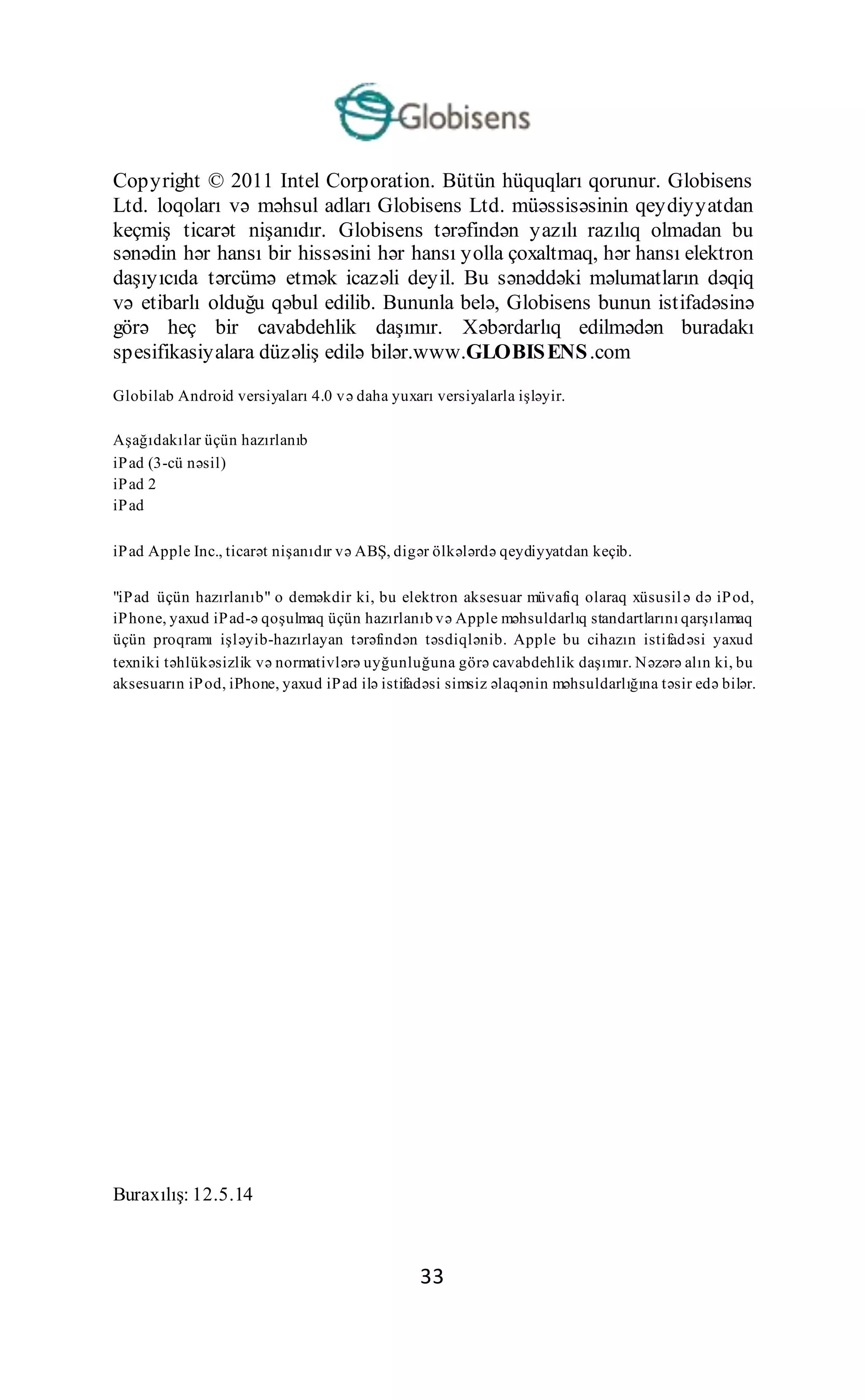 33
Copyright © 2011 Intel Corporation. Bütün hüquqları qorunur. Globisens
Ltd. loqoları və məhsul adları Globisens Ltd. müəssisəsinin qeydiyyatdan
keçmiş ticarət nişanıdır. Globisens tərəfindən yazılı razılıq olmadan bu
sənədin hər hansı bir hissəsini hər hansı yolla çoxaltmaq, hər hansı elektron
daşıyıcıda tərcümə etmək icazəli deyil. Bu sənəddəki məlumatların dəqiq
və etibarlı olduğu qəbul edilib. Bununla belə, Globisens bunun istifadəsinə
görə heç bir cavabdehlik daşımır. Xəbərdarlıq edilmədən buradakı
spesifikasiyalara düzəliş edilə bilər.www.GLOBISENS.com
Globilab Android versiyaları 4.0 və daha yuxarı versiyalarla işləyir.
Aşağıdakılar üçün hazırlanıb
iPad (3-cü nəsil)
iPad 2
iPad
iPad Apple Inc., ticarət nişanıdır və ABŞ, digər ölkələrdə qeydiyyatdan keçib.
"iPad üçün hazırlanıb" o deməkdir ki, bu elektron aksesuar müvafiq olaraq xüsusilə də iPod,
iPhone, yaxud iPad-ə qoşulmaq üçün hazırlanıb və Apple məhsuldarlıq standartlarını qarşılamaq
üçün proqramı işləyib-hazırlayan tərəfindən təsdiqlənib. Apple bu cihazın istifadəsi yaxud
texniki təhlükəsizlik və normativlərə uyğunluğuna görə cavabdehlik daşımır. Nəzərə alın ki, bu
aksesuarın iPod, iPhone, yaxud iPad ilə istifadəsi simsiz əlaqənin məhsuldarlığına təsir edə bilər.
Buraxılış: 12.5.14
 