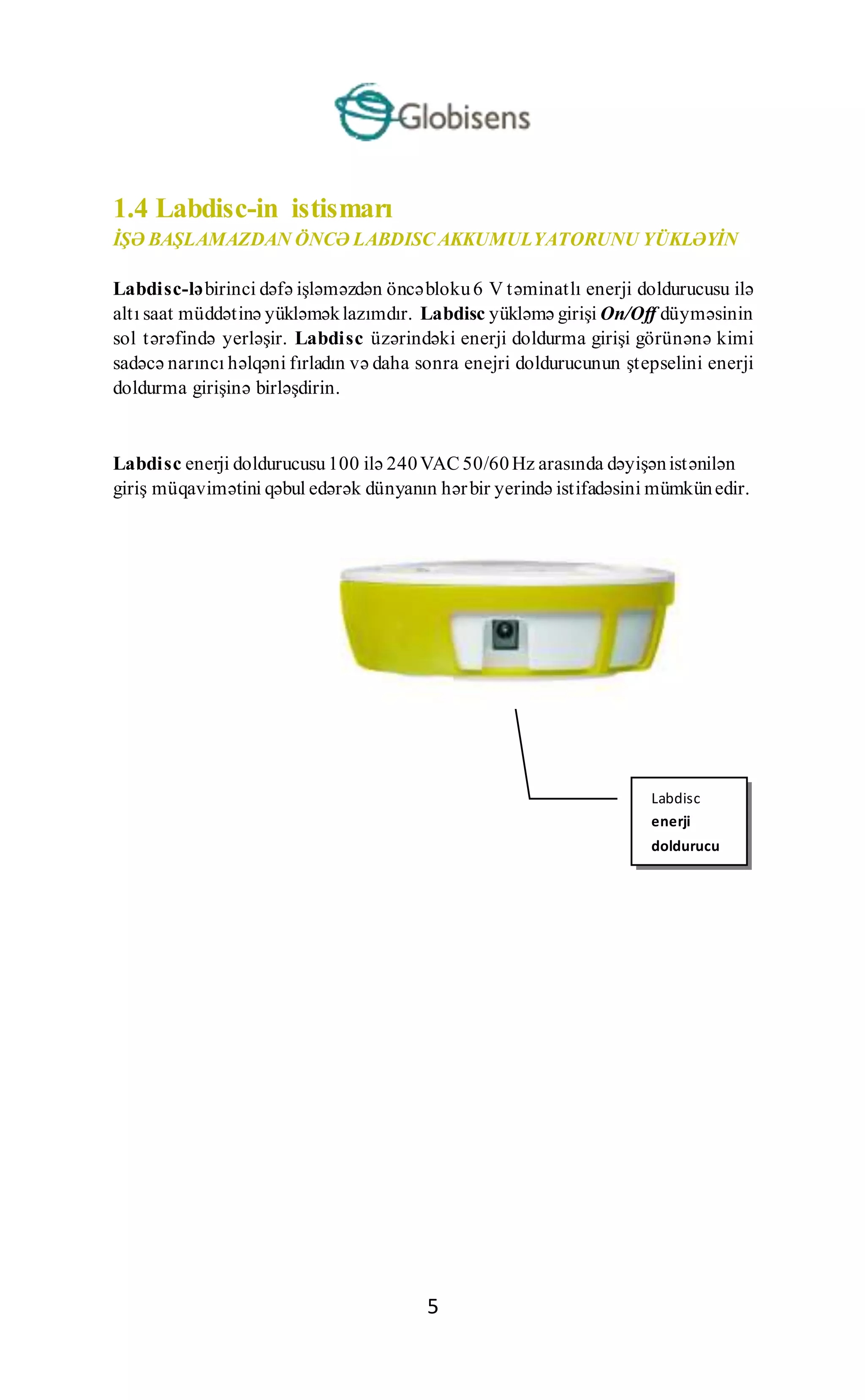 5
1.4 Labdisc-in istismarı
İŞƏ BAŞLAMAZDAN ÖNCƏ LABDISC AKKUMULYATORUNU YÜKLƏYİN
Labdisc-ləbirinci dəfə işləməzdən öncəbloku6 V təminatlı enerji doldurucusu ilə
altı saat müddətinə yükləməklazımdır. Labdisc yükləmə girişi On/Off düyməsinin
sol tərəfində yerləşir. Labdisc üzərindəki enerji doldurma girişi görünənə kimi
sadəcə narıncı həlqəni fırladın və daha sonra enejri doldurucunun ştepselini enerji
doldurma girişinə birləşdirin.
Labdisc enerji doldurucusu100 ilə 240VAC 50/60Hz arasında dəyişənistənilən
giriş müqavimətini qəbul edərək dünyanın hərbir yerində istifadəsini mümkünedir.
Labdisc
enerji
doldurucu
girişi
 