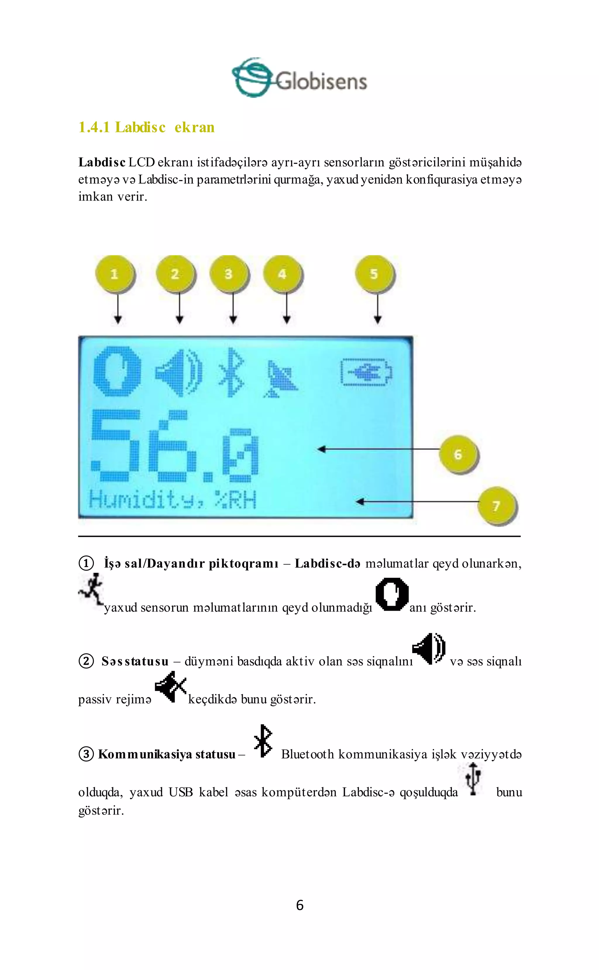 6
1.4.1 Labdisc ekran
Labdisc LCD ekranı istifadəçilərə ayrı-ayrı sensorların göstəricilərini müşahidə
etməyə və Labdisc-in parametrlərini qurmağa, yaxudyenidən konfiqurasiya etməyə
imkan verir.
① İşə sal/Dayandır piktoqramı – Labdisc-də məlumatlar qeyd olunarkən,
yaxud sensorun məlumatlarının qeyd olunmadığı anı göstərir.
② Səs statusu – düyməni basdıqda aktiv olan səs siqnalını və səs siqnalı
passiv rejimə keçdikdə bunu göstərir.
③ Kommunikasiya statusu – Bluetooth kommunikasiya işlək vəziyyətdə
olduqda, yaxud USB kabel əsas kompüterdən Labdisc-ə qoşulduqda bunu
göstərir.
 