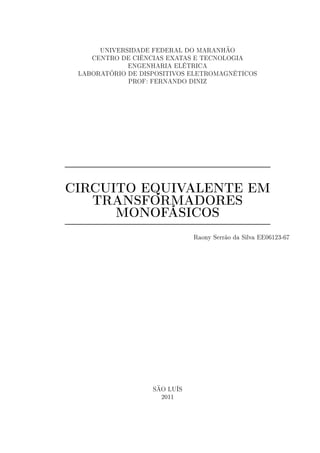 UNIVERSIDADE FEDERAL DO MARANHÃO
CENTRO DE CIÊNCIAS EXATAS E TECNOLOGIA
ENGENHARIA ELÉTRICA
LABORATÓRIO DE DISPOSITIVOS ELETROMAGNÉTICOS
PROF: FERNANDO DINIZ
CIRCUITO EQUIVALENTE EM
TRANSFORMADORES
MONOFÁSICOS
Raony Serrão da Silva EE06123-67
SÃO LUÍS
2011
 