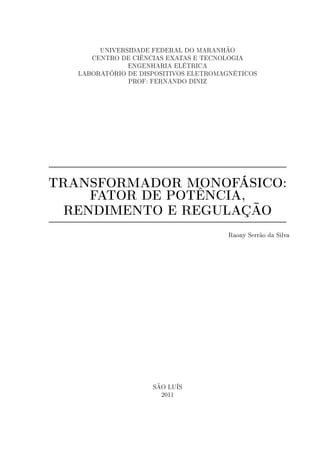 UNIVERSIDADE FEDERAL DO MARANHÃO
CENTRO DE CIÊNCIAS EXATAS E TECNOLOGIA
ENGENHARIA ELÉTRICA
LABORATÓRIO DE DISPOSITIVOS ELETROMAGNÉTICOS
PROF: FERNANDO DINIZ
TRANSFORMADOR MONOFÁSICO:
FATOR DE POTÊNCIA,
RENDIMENTO E REGULAÇÃO
Raony Serrão da Silva
SÃO LUÍS
2011
 