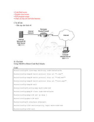• Code Red worm
• Nimda virus/worm
• P2P program usage
• Chặn các địa chỉ web trên Internet
I. Sơ đồ lab.
II. Cấu hình
Using NBAR to Detect Code Red Attacks
Code:
Router(config)# class-map match-any code-red-attacks
Router(config-cmap)# match protocol http url "*.ida*"
Router(config-cmap)# match protocol http url "*cmd.exe*"
Router(config-cmap)# match protocol http url "*root.exe*"
Router(config-cmap)# exit
Router(config)# policy-map mark-code-red
Router(config-pmap)# class code-red-attacks
Router(config-pmap-c)# set ip dscp 1
Router(config-pmac-c)# exit
Router(config)# interface ethernet1
Router(config-if)# service-policy input mark-code-red
Router(config-if)# exit
 