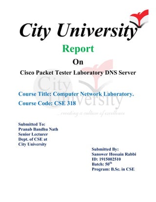 City University
Report
On
Cisco Packet Tester Laboratory DNS Server
Course Title: Computer Network Laboratory.
Course Code: CSE 318
Submitted To:
Pranab Bandhu Nath
Senior Lecturer
Dept. of CSE at
City University
Submitted By:
Sanower Hossain Rabbi
ID: 1915002510
Batch: 50th
Program: B.Sc. in CSE
 