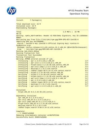 HP
HP EG Presales Team
OpenStack Training
==========================================================================
Install 7 Package(s)
Total download size: 16 M
Installed size: 19 M
Downloading Packages:
--------------------------------------------------------------------------
Total 1.0 MB/s | 16 MB
00:15
warning: rpmts_HdrFromFdno: Header V3 RSA/SHA1 Signature, key ID c105b9de:
NOKEY
Retrieving key from file:///etc/pki/rpm-gpg/RPM-GPG-KEY-CentOS-6
Importing GPG key 0xC105B9DE:
Userid : CentOS-6 Key (CentOS 6 Official Signing Key) <centos-6-
key@centos.org>
Package: centos-release-6-6.el6.centos.12.2.x86_64 (@CentOS/$releasever)
From : /etc/pki/rpm-gpg/RPM-GPG-KEY-CentOS-6
Running rpm_check_debug
Running Transaction Test
Transaction Test Succeeded
Running Transaction
Warning: RPMDB altered outside of yum.
Installing : apr-1.3.9-5.el6_2.x86_64 1/7
Installing : apr-util-1.3.9-3.el6_0.1.x86_64 2/7
Installing : httpd-tools-2.2.15-39.el6.centos.x86_64 3/7
Installing : apr-util-ldap-1.3.9-3.el6_0.1.x86_64 4/7
Installing : mailcap-2.1.31-2.el6.noarch 5/7
Installing : redhat-logos-60.0.14-12.el6.centos.noarch 6/7
Installing : httpd-2.2.15-39.el6.centos.x86_64 7/7
Verifying : httpd-2.2.15-39.el6.centos.x86_64 1/7
Verifying : httpd-tools-2.2.15-39.el6.centos.x86_64 2/7
Verifying : apr-util-ldap-1.3.9-3.el6_0.1.x86_64 3/7
Verifying : apr-1.3.9-5.el6_2.x86_64 4/7
Verifying : redhat-logos-60.0.14-12.el6.centos.noarch 5/7
Verifying : mailcap-2.1.31-2.el6.noarch 6/7
Verifying : apr-util-1.3.9-3.el6_0.1.x86_64 7/7
Installed:
httpd.x86_64 0:2.2.15-39.el6.centos
Dependency Installed:
apr.x86_64 0:1.3.9-5.el6_2
apr-util.x86_64 0:1.3.9-3.el6_0.1
apr-util-ldap.x86_64 0:1.3.9-3.el6_0.1
httpd-tools.x86_64 0:2.2.15-39.el6.centos
mailcap.noarch 0:2.1.31-2.el6
redhat-logos.noarch 0:60.0.14-12.el6.centos
Complete!
---> 358657a2b6b0
Removing intermediate container ec382fdf21bb
Successfully built 358657a2b6b0
© Bruno Cornec, Hewlett-Packard Company, 2011, under CC-by-SA 3.0 Page 10 of 16
 