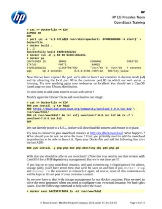 HP
HP EG Presales Team
OpenStack Training
# cat >> Dockerfile << EOF
EXPOSE 80
EOF
# perl -pi -e 's|D httpd|D /usr/sbin/apachectl -DFOREGROUND -k start|' 
Dockerfile
# docker build .
[...]
Successfully built 04d9c18da22a
# docker run -d -p 80:80 04d9c18da22a
# docker ps
CONTAINER ID IMAGE COMMAND CREATED
STATUS PORTS NAMES
04d9c18da22a c1c58f087482 "/bin/sh -c '/usr/sb 4 seconds
ago Up 3 seconds 0.0.0.0:80->80/tcp thirsty_yalow
Now that we have exposed the port, we're able to launch our container in daemon mode (-d)
and by rdirecting the local port 80 to the container port 80 on which our web server is
listening. Try now reaching again your webserver on localhost You should see a CentOS
based page on your Ubuntu distribution.
It's now time to add some content to our web server !
Modify again the Docker file to add owncloud to our image:
# cat >> Dockerfile << EOF
RUN yum install -y tar bip2
ADD https://download.owncloud.org/community/owncloud-7.0.6.tar.bz2 
/var/www/html/
RUN cd /var/www/html/ && tar xvfj owncloud-7.0.6.tar.bz2 && rm -f 
owncloud-7.0.6.tar.bz2
EOF
We can directly point to a URL, docker will download the content and extract it in place.
Try now to connect to your owncloud instance at http://localhost/owncloud. What happens ?
What should you do next to solve the issue ? Hint, you probably need to add the owncloud
dependencies to be able to launch it. Open your Dockerfile and add the following line after
the last ADD
RUN yum install -y php php-dom php-mbstring php-pdo php-gd
With that you should be able to use owncloud ! (Note that you need to use that version with
CentOS 6 for a PHP dependency management) But we're not done yet !!!
If you log on to your owncloud instance, and start customizing it (login/passwd for admin,
storage path), you'll have errors first, that we'll fix later on and then if you docker stop
and docker rm the container to relaunch it again, of course, none of this customization
will be kept as it's not part of your container content.
So we now have to deal with storage management for our docker container. First we need to
solve the error generated when you tried to configure your owncloud instance. We had rights
issues. Use the following command to help solve the issue:
# docker exec b42f9f6f1034 ls -al /var/www/html
© Bruno Cornec, Hewlett-Packard Company, 2011, under CC-by-SA 3.0 Page 13 of 16
 