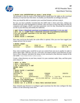 HP
HP EG Presales Team
OpenStack Training
# docker exec b42f9f6f1034 ps auxww | grep httpd
The principle is that the owner of the httpd process should have the rights on the owncloud
directory to read and store files there. So modify you Dockerfile accordingly and retest.
Now you should be able to customize your owncloud instance and start using it.
By now you have probably remarked that the ADD order is done each time, without any
benefit from the cache management of Docker. Also you have to each time deal with IDs for
containers and images, which is not that convenient. Let's fix that. Download the owncloud
tar file in your directory and modify the ADD line:
# wget https://download.owncloud.org/community/owncloud-7.0.6.tar.bz2
# perl -pi -e 's|ADD https://download.owncloud.org/community/owncloud-
7.0.6.tar.bz2|COPY owncloud-7.0.6.tar.bz2|' Dockerfile
# docker build .
# docker build -t owncloud .
Next time you're-run the build, the cache effect is optimal. Also you now have tagged your
image and use it by its name:
# docker images
REPOSITORY TAG IMAGE ID CREATED VIRTUAL SIZE
owncloud latest de9663de44b2 7 minutes ago 568.5 MB
Now what would be great, would be to save our content from one run to another in order to
find it again right ? And yes, you can ;-) For that, you need to attach a local directory of your
host to your container, and point the setup of your owncloud to that directory instead of the
one under /var/www/html/owncloud.
Create a /data directory on your host, mount it in your container under /data, and then point
your setup ot it:
# mkdir -p /data
# date > /data/myfile
# cat >> Dockerfile << EOF
VOLUME /data
EOF
# docker build -t owncloud .
# docker ps
CONTAINER ID IMAGE COMMAND CREATED
STATUS PORTS NAMES
29c8f5ca3d76 de9663de44b2 "/bin/sh -c '/usr/sb 18 minutes
ago Up 18 minutes 0.0.0.0:80->80/tcp prickly_jang
# docker stop 29c8f5ca3d76
# docker rm 29c8f5ca3d76
# docker run -d -p 80:80 -v /data:/data owncloud:latest
Now relaunch your browser to rconfigure again owncloud, but this time configure the data
folder as in the following screen shot:
© Bruno Cornec, Hewlett-Packard Company, 2011, under CC-by-SA 3.0 Page 14 of 16
 