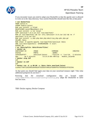 HP
HP EG Presales Team
OpenStack Training
If you encounter issues you need to adapt your Dockerfile so that the apache user is allowed
to write on to the /data directory. Your current Dockerfile should look like this at that point:
# cat Dockerfile
FROM centos:6
#FROM fedora:latest
RUN yum install -y httpd
MAINTAINER myself@mydomain.org
RUN yum install -y tar bzip2
COPY owncloud-7.0.6.tar.bz2 /var/www/html/
RUN cd /var/www/html/ && tar xvfj owncloud-7.0.6.tar.bz2 && rm -f
owncloud-7.0.6.tar.bz2
RUN yum install -y php php-dom php-mbstring php-pdo php-gd
VOLUME /data
RUN chown -R apache:apache /var/www/html/owncloud /data
CMD /usr/sbin/apachectl -DFOREGROUND -k start
EXPOSE 80
# mv /data/myfile /data/bruno/files/
# docker ps
CONTAINER ID IMAGE COMMAND CREATED
STATUS PORTS NAMES
23fb18adf4f7 owncloud:latest "/bin/sh -c '/usr/sb 5 minutes
ago Up 5 minutes 0.0.0.0:80->80/tcp modest_lalande
# docker stop 23f
23f
# docker rm 23f
23f
# docker run -d -p 80:80 -v /data:/data owncloud:latest
cca4a1776ef12b256616e69a29753202efe0b1af5dd64fecfb638d2a797b234e
At that point you should find again your data on your owncloud instance right ? But what
additional painpoint do you have ?
Knowing that the owncloud configuration data are located under
/var/www/html/owncloud/config/config.php adapt the Dockerfile to solve
that last issue.
TBD: Docker registry, Docker Compose
© Bruno Cornec, Hewlett-Packard Company, 2011, under CC-by-SA 3.0 Page 16 of 16
 