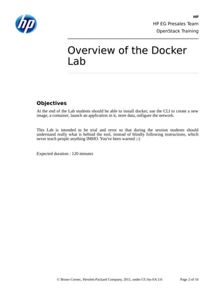 HP
HP EG Presales Team
OpenStack Training
Overview of the Docker
Lab
Objectives
At the end of the Lab students should be able to install docker, use the CLI to create a new
image, a container, launch an application in it, store data, onfigure the network.
This Lab is intended to be trial and error so that during the session students should
understand really what is behind the tool, instead of blindly following instructions, which
never teach people anything IMHO. You've been warned ;-)
Expected duration : 120 minutes
© Bruno Cornec, Hewlett-Packard Company, 2011, under CC-by-SA 3.0 Page 2 of 16
 