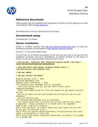 HP
HP EG Presales Team
OpenStack Training
Reference documents
When dealing with the installation and configuration of Docker, the first approach is to look
at the reference Web site http://docker.io/:
Estimated time for the lab is placed in front of each part.
Environment setup
Estimated time: 15 minutes
Docker installation
Docker is available externaly from http://docs.docker.com/linux/step_one/ or using your
distribution packages, or from github at https://github.com/docker/docker
Version 1.7 is the current stable release.
As we'll work on an Ubuntu environment for the Lab, you may want to use apt to do the
installation of Docker with all its dependencies. As Ubuntu provides an old version of
docker, we will use a ppa providing a more up to date version:
# apt-key adv --keyserver hkp://keyserver.ubuntu.com:80 –recv-keys 
36A1D7869245C8950F966E92D8576A8BA88D21E9
# echo deb https://get.docker.io/ubuntu docker main > 
/etc/apt/sources.list.d/docker.list
# apt-get update
# apt-get install lxc-docker
Reading package lists... Done
Building dependency tree
Reading state information... Done
The following extra packages will be installed:
aufs-tools cgroup-lite git git-man liberror-perl patch
Suggested packages:
btrfs-tools debootstrap lxc rinse git-daemon-run git-daemon-sysvinit
git-doc
git-el git-email git-gui gitk gitweb git-arch git-bzr git-cvs git-
mediawiki
git-svn diffutils-doc
The following NEW packages will be installed:
aufs-tools cgroup-lite lxc-docker git git-man liberror-perl patch
0 upgraded, 7 newly installed, 0 to remove and 0 not upgraded.
Need to get 7,640 kB of archives.
After this operation, 46.9 MB of additional disk space will be used.
Do you want to continue? [Y/n] y
Get:1 http://fr.archive.ubuntu.com/ubuntu/ trusty/universe aufs-tools
amd64 1:3.2+20130722-1.1 [92.3 kB]
Get:2 https://get.docker.io/ubuntu/ docker/main lxc-docker-1.7.0 amd64
1.7.0 [4,962 kB]
© Bruno Cornec, Hewlett-Packard Company, 2011, under CC-by-SA 3.0 Page 3 of 16
 