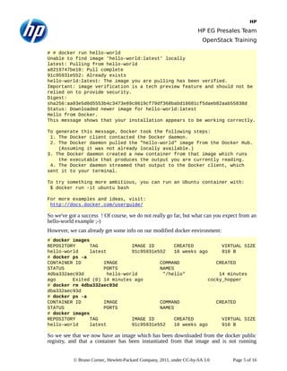 HP
HP EG Presales Team
OpenStack Training
# # docker run hello-world
Unable to find image 'hello-world:latest' locally
latest: Pulling from hello-world
a8219747be10: Pull complete
91c95931e552: Already exists
hello-world:latest: The image you are pulling has been verified.
Important: image verification is a tech preview feature and should not be
relied on to provide security.
Digest:
sha256:aa03e5d0d5553b4c3473e89c8619cf79df368babd18681cf5daeb82aab55838d
Status: Downloaded newer image for hello-world:latest
Hello from Docker.
This message shows that your installation appears to be working correctly.
To generate this message, Docker took the following steps:
1. The Docker client contacted the Docker daemon.
2. The Docker daemon pulled the "hello-world" image from the Docker Hub.
(Assuming it was not already locally available.)
3. The Docker daemon created a new container from that image which runs
the executable that produces the output you are currently reading.
4. The Docker daemon streamed that output to the Docker client, which
sent it to your terminal.
To try something more ambitious, you can run an Ubuntu container with:
$ docker run -it ubuntu bash
For more examples and ideas, visit:
http://docs.docker.com/userguide/
So we've got a success ! Of course, we do not really go far, but what can you expect from an
hello-world example ;-)
However, we can already get some info on our modified docker environment:
# docker images
REPOSITORY TAG IMAGE ID CREATED VIRTUAL SIZE
hello-world latest 91c95931e552 10 weeks ago 910 B
# docker ps -a
CONTAINER ID IMAGE COMMAND CREATED
STATUS PORTS NAMES
4dba332aec93d hello-world "/hello" 14 minutes
ago Exited (0) 14 minutes ago cocky_hopper
# docker rm 4dba332aec93d
dba332aec93d
# docker ps -a
CONTAINER ID IMAGE COMMAND CREATED
STATUS PORTS NAMES
# docker images
REPOSITORY TAG IMAGE ID CREATED VIRTUAL SIZE
hello-world latest 91c95931e552 10 weeks ago 910 B
So we see that we now have an image which has been downloaded from the docker public
registry, and that a container has been instantiated from that image and is not running
© Bruno Cornec, Hewlett-Packard Company, 2011, under CC-by-SA 3.0 Page 5 of 16
 