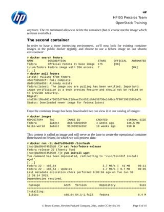 HP
HP EG Presales Team
OpenStack Training
anymore. The rm command allows to delete the container (but of course not the image which
remains available)
The second container
In order to have a more interesting environment, we'll now look for existing container
images in the public docker registry, and choose to use a fedora image on our ubuntu
environment:
# docker search fedora
NAME DESCRIPTION STARS OFFICIAL AUTOMATED
fedora Official Fedora 21 base image 175 [OK]
tutum/fedora Fedora image with SSH access. 7 [OK]
[...]
# docker pull fedora
latest: Pulling from fedora
48ecf305d2cf: Pull complete
ded7cd95e059: Already exists
fedora:latest: The image you are pulling has been verified. Important:
image verification is a tech preview feature and should not be relied on
to provide security.
Digest:
sha256:10ba981a70632d7764c21deae25c6521db6d39730e1dd8caff90719013858a7b
Status: Downloaded newer image for fedora:latest
Once the container image has been downloaded we can view it in our catalog of images:
# docker images
REPOSITORY TAG IMAGE ID CREATED VIRTUAL SIZE
fedora latest ded7cd95e059 4 weeks ago 186.5 MB
hello-world latest 91c95931e552 10 weeks ago 910 B
This content is called an image and will serve as the base to create the operational container
(here based on Fedora) in which we will process data:
# docker run -ti ded7cd95e059 /bin/bash
[root@ad9b474525d0 /]# cat /etc/fedora-release
Fedora release 22 (Twenty Two)
[root@ad9b474525d0 /]# yum install wget
Yum command has been deprecated, redirecting to '/usr/bin/dnf install
wget'.
[...]
Fedora 22 - x86_64 3.7 MB/s | 41 MB 00:11
Fedora 22 - x86_64 - Updates 1.7 MB/s | 9.7 MB 00:05
Last metadata expiration check performed 0:00:04 ago on Tue Jun 30
10:38:14 2015.
Dependencies resolved.
==========================================================================
Package Arch Version Repository Size
==========================================================================
Installing:
libicu x86_64 54.1-1.fc22 fedora 8.4 M
© Bruno Cornec, Hewlett-Packard Company, 2011, under CC-by-SA 3.0 Page 6 of 16
 