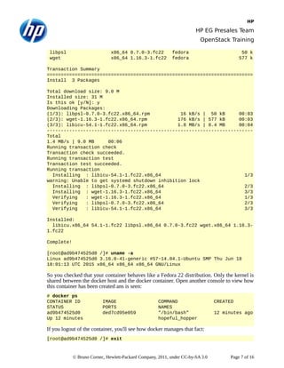 HP
HP EG Presales Team
OpenStack Training
libpsl x86_64 0.7.0-3.fc22 fedora 50 k
wget x86_64 1.16.3-1.fc22 fedora 577 k
Transaction Summary
==========================================================================
Install 3 Packages
Total download size: 9.0 M
Installed size: 31 M
Is this ok [y/N]: y
Downloading Packages:
(1/3): libpsl-0.7.0-3.fc22.x86_64.rpm 16 kB/s | 50 kB 00:03
(2/3): wget-1.16.3-1.fc22.x86_64.rpm 176 kB/s | 577 kB 00:03
(3/3): libicu-54.1-1.fc22.x86_64.rpm 1.8 MB/s | 8.4 MB 00:04
--------------------------------------------------------------------------
Total
1.4 MB/s | 9.0 MB 00:06
Running transaction check
Transaction check succeeded.
Running transaction test
Transaction test succeeded.
Running transaction
Installing : libicu-54.1-1.fc22.x86_64 1/3
warning: Unable to get systemd shutdown inhibition lock
Installing : libpsl-0.7.0-3.fc22.x86_64 2/3
Installing : wget-1.16.3-1.fc22.x86_64 3/3
Verifying : wget-1.16.3-1.fc22.x86_64 1/3
Verifying : libpsl-0.7.0-3.fc22.x86_64 2/3
Verifying : libicu-54.1-1.fc22.x86_64 3/3
Installed:
libicu.x86_64 54.1-1.fc22 libpsl.x86_64 0.7.0-3.fc22 wget.x86_64 1.16.3-
1.fc22
Complete!
[root@ad9b474525d0 /]# uname -a
Linux ad9b474525d0 3.16.0-41-generic #57~14.04.1-Ubuntu SMP Thu Jun 18
18:01:13 UTC 2015 x86_64 x86_64 x86_64 GNU/Linux
So you checked that your container behaves like a Fedora 22 distribution. Only the kernel is
shared between the docker host and the docker container. Open another console to view how
this container has been created ans is seen:
# docker ps
CONTAINER ID IMAGE COMMAND CREATED
STATUS PORTS NAMES
ad9b474525d0 ded7cd95e059 "/bin/bash" 12 minutes ago
Up 12 minutes hopeful_hopper
If you logout of the container, you'll see how docker manages that fact:
[root@ad9b474525d0 /]# exit
© Bruno Cornec, Hewlett-Packard Company, 2011, under CC-by-SA 3.0 Page 7 of 16
 