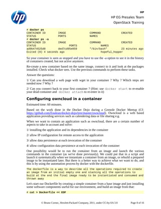 HP
HP EG Presales Team
OpenStack Training
# docker ps
CONTAINER ID IMAGE COMMAND CREATED
STATUS PORTS NAMES
# docker ps -a
CONTAINER ID IMAGE COMMAND CREATED
STATUS PORTS NAMES
ad9b474525d0 ded7cd95e059 "/bin/bash" 23 minutes ago
Exited (0) 4 seconds ago hopeful_hopper
So your container is seen as stopped and you have to use the -a option to see it in the history
of containers created, but not active anymore.
Re-create a new container based on the same image, connect to it and look at the packages
installed. Check what docker sees. Use the previous commands to perform these tasks.
Answer the questions:
1/ Can you download a web page with wget in your container ? Why ? Which steps are
needed now ? Why ?
2/ Can you connect back to your first container ? (Hint: use docker start to re-enable
your dead container and docker attach to re-enter in it)
Configuring owncloud in a container
Estimated time: 60 minutes.
Based on the work done in the Docker Dojo during a Grenole Docker Meetup (Cf:
https://github.com/Enalean/docker-dojo/tree/master/owncloud). Owncloud is a web based
application providing services such as calendering data or file sharing e.g.
When we want to contain an application such as owncloud, there are a certain number of
aspects to take in account and solve:
1/ installing the application and its dependencies in the container
2/ allow IP configuration for remote access to the application
3/ allow data persistence at each invocation of the container
4/ allow configuration data persistence at each invocation of the container
One possibility would be to run the container from an image and launch the various
commands in the container (as we've done previously). We could put that in a script and
launch it systematically when we instantiate a container from an image, or rebuild a prepared
image to be instantiated later. But there is a better way to achieve what we want to do, and
this is by using the automation process by docker with the dockerfile.
The dockerfile is a way to describe all the operations required to create
an image from an initial empty one and stacking all the operations to
build at the end the final image ready to be instantiated and consumed and
thrown away
Let's start our Dockerfile by creating a simple container from a base image and just installing
some software components useful for our environment, and build an image from that:
# cat > Dockerfile << EOF
© Bruno Cornec, Hewlett-Packard Company, 2011, under CC-by-SA 3.0 Page 8 of 16
 