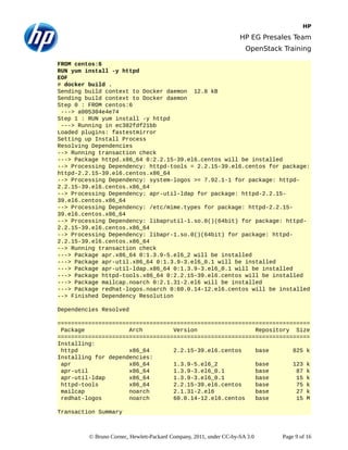 HP
HP EG Presales Team
OpenStack Training
FROM centos:6
RUN yum install -y httpd
EOF
# docker build .
Sending build context to Docker daemon 12.8 kB
Sending build context to Docker daemon
Step 0 : FROM centos:6
---> a005304e4e74
Step 1 : RUN yum install -y httpd
---> Running in ec382fdf21bb
Loaded plugins: fastestmirror
Setting up Install Process
Resolving Dependencies
--> Running transaction check
---> Package httpd.x86_64 0:2.2.15-39.el6.centos will be installed
--> Processing Dependency: httpd-tools = 2.2.15-39.el6.centos for package:
httpd-2.2.15-39.el6.centos.x86_64
--> Processing Dependency: system-logos >= 7.92.1-1 for package: httpd-
2.2.15-39.el6.centos.x86_64
--> Processing Dependency: apr-util-ldap for package: httpd-2.2.15-
39.el6.centos.x86_64
--> Processing Dependency: /etc/mime.types for package: httpd-2.2.15-
39.el6.centos.x86_64
--> Processing Dependency: libaprutil-1.so.0()(64bit) for package: httpd-
2.2.15-39.el6.centos.x86_64
--> Processing Dependency: libapr-1.so.0()(64bit) for package: httpd-
2.2.15-39.el6.centos.x86_64
--> Running transaction check
---> Package apr.x86_64 0:1.3.9-5.el6_2 will be installed
---> Package apr-util.x86_64 0:1.3.9-3.el6_0.1 will be installed
---> Package apr-util-ldap.x86_64 0:1.3.9-3.el6_0.1 will be installed
---> Package httpd-tools.x86_64 0:2.2.15-39.el6.centos will be installed
---> Package mailcap.noarch 0:2.1.31-2.el6 will be installed
---> Package redhat-logos.noarch 0:60.0.14-12.el6.centos will be installed
--> Finished Dependency Resolution
Dependencies Resolved
==========================================================================
Package Arch Version Repository Size
==========================================================================
Installing:
httpd x86_64 2.2.15-39.el6.centos base 825 k
Installing for dependencies:
apr x86_64 1.3.9-5.el6_2 base 123 k
apr-util x86_64 1.3.9-3.el6_0.1 base 87 k
apr-util-ldap x86_64 1.3.9-3.el6_0.1 base 15 k
httpd-tools x86_64 2.2.15-39.el6.centos base 75 k
mailcap noarch 2.1.31-2.el6 base 27 k
redhat-logos noarch 60.0.14-12.el6.centos base 15 M
Transaction Summary
© Bruno Cornec, Hewlett-Packard Company, 2011, under CC-by-SA 3.0 Page 9 of 16
 