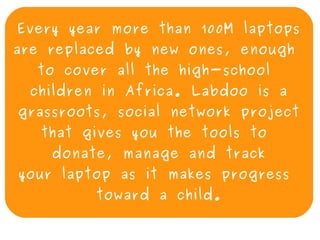 Every year more than 100M laptops
are replaced by new ones, enough
      to cover all the high-school
     children in Africa. Labdoo is a
    grassroots, social network project
      that gives you the tools to
        donate, manage and track
    your laptop as it makes progress
             toward a child.
                      
 