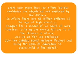 Every year more than 140 million laptops
     worldwide are obsoleted and replaced by
                   new ones...
     In Africa there are 106 million children at
            the age of high school...
    Imagine for a second if we could all work
    together to bring our excess laptops to all
              the children in Africa.
          Are we up for the challenge?
    Join the Labdoo Social Network Project and
         bring the hope of education to
             every child in the planet!

                           
 