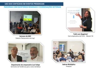 Depoimento do empresário Luis Felipe
Seminário de Tendências para o setor de Beleza
USO DOS CONTEÚDOS EM EVENTOS PRESENCIAIS
PARCERIAS COM ESCRITÓRIOS REGIONAIS E COORDENAÇÕES SETORIAIS
Sebrae Multiplica
‘Fintechs’
Semana do MEI
Palestra ‘Restaurante sem loja’
‘Café com Negócios’
Com empresários de P & G - Macaé / RJ
 