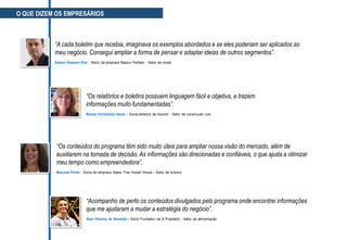 “Acompanho de perto os conteúdos divulgados pelo programa onde encontrei informações
que me ajudaram a mudar a estratégia do negócio”.
Alan Pereira de Almeida - Sócio Fundador da A Propósito - Setor de alimentação
“Os conteúdos do programa têm sido muito úteis para ampliar nossa visão do mercado, além de
auxiliarem na tomada de decisão.As informações são direcionadas e confiáveis, o que ajuda a otimizar
meu tempo como empreendedora”.
Marcela Porto - Sócia de empresa Beers Five Hostel House - Setor de turismo
“Os relatórios e boletins possuem linguagem fácil e objetiva, e trazem
informações muito fundamentadas”.
Renée Christiane Hood – Sócia-diretora da Isocom - Setor de construção civil
“A cada boletim que recebia, imaginava os exemplos abordados e se eles poderiam ser aplicados ao
meu negócio. Consegui ampliar a forma de pensar e adaptar ideias de outros segmentos”.
Edson Klayton Eler - Sócio da empresa Básico Perfeito - Setor de moda
O QUE DIZEM OS EMPRESÁRIOS
 
