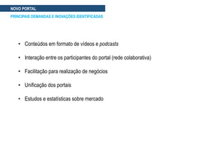 NOVO PORTAL
PRINCIPAIS DEMANDAS E INOVAÇÕES IDENTIFICADAS
• Conteúdos em formato de vídeos e podcasts
• Interação entre os participantes do portal (rede colaborativa)
• Facilitação para realização de negócios
• Unificação dos portais
• Estudos e estatísticas sobre mercado
 