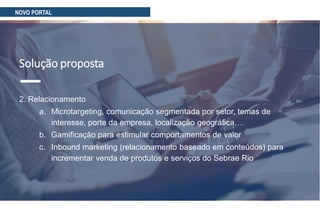 Solução proposta
2. Relacionamento
a. Microtargeting, comunicação segmentada por setor, temas de
interesse, porte da empresa, localização geográfica…
b. Gamificação para estimular comportamentos de valor
c. Inbound marketing (relacionamento baseado em conteúdos) para
incrementar venda de produtos e serviços do Sebrae Rio
NOVO PORTAL
 