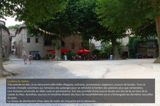 La place du Sablas.
Très animée en été. Là se retrouvent pêle-mêle villageois, estivants, promeneurs, baigneurs, joueurs de boules. Tout ce
monde s’installe volontiers aux terrasses des auberges pour se rafraîchir à l’ombre des platanes plus que centenaires.
Une fontaine construite en 1866 coule en permanence. Son eau provient d’une source située non loin de là, en haut de la
calade du Rieu. Autrefois, sources et fontaines étaient des lieux de rassemblement où on s’échangeait les dernières nouvelles
du pays.
Le réseau de distribution d’eau date de moins de cinquante ans à Labeaume .
 