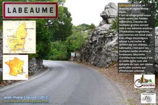 Labeaume est situé en
Ardèche et région Rhône-
Alpes.
C’est un village pittoresque
blotti contre des falaises
millénaires, creusées de
multiples grottes servant
jadis à nos lointains ancêtres.
D'habitations troglodytes,
ces cavernes ont laissé place
à un village moyenâgeux
adossé à son rocher et
dominé par son château.
Labeaume, c'est aussi ses
multiples ruelles étroites et
tortueuses, labyrinthe
d'architecture rustique, c'est
sa vieille église avec une
épitaphe de 1340, son clocher
particulier soutenu par
d'immenses colonnes.
 