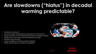 Are slowdowns (“hiatus”) in decadal
warming predictable?
• Statistical construct?
• Lack of surface temperature observations in the Arctic?
• Phase transition of the Interdecadal Pacific Oscillation (IPO)?
• Influence of volcanoes and other aerosol forcing?
• Weaker solar forcing?
• Lower equilibrium climate sensitivity (ECS)?
• Other combinations of internal variability?
FUTURE
WARMING
 
