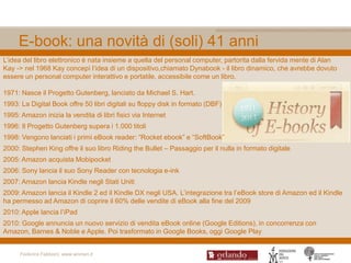 E-book: una novità di (soli) 41 anni
L‟idea del libro elettronico è nata insieme a quella del personal computer, partorita dalla fervida mente di Alan
Kay -> nel 1968 Kay concepì l‟idea di un dispositivo,chiamato Dynabook - il libro dinamico, che avrebbe dovuto
essere un personal computer interattivo e portatile, accessibile come un libro.

1971: Nasce il Progetto Gutenberg, lanciato da Michael S. Hart.
1993: La Digital Book offre 50 libri digitali su floppy disk in formato (DBF)
1995: Amazon inizia la vendita di libri fisici via Internet
1996: Il Progetto Gutenberg supera i 1.000 titoli
1998: Vengono lanciati i primi eBook reader: “Rocket ebook” e “SoftBook”
2000: Stephen King offre il suo libro Riding the Bullet – Passaggio per il nulla in formato digitale
2005: Amazon acquista Mobipocket
2006: Sony lancia il suo Sony Reader con tecnologia e-ink
2007: Amazon lancia Kindle negli Stati Uniti
2009: Amazon lancia il Kindle 2 ed il Kindle DX negli USA. L‟integrazione tra l‟eBook store di Amazon ed il Kindle
ha permesso ad Amazon di coprire il 60% delle vendite di eBook alla fine del 2009
2010: Apple lancia l‟iPad
2010: Google annuncia un nuovo servizio di vendita eBook online (Google Editions), in concorrenza con
Amazon, Barnes & Noble e Apple. Poi trasformato in Google Books, oggi Google Play


      Federica Fabbiani, www.women.it
 