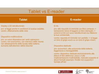 Tablet vs E-reader
                         Tablet                                               E-reader

Display LCD retroilluminato                               E-ink
pro: si legge anche in condizioni di scarsa visibilità.   pro: alto requisito di mimicità con libro cartaceo ->
contro: affaticamento della vista                         sensazione visiva di leggere un libro stampato ->
                                                          schermi e-Ink non sono retroilluminati ma riflettono
                                                          la luce ambientale.
Dispositivo multifunzione
                                                          contro: requisito di mimicità non perfetto -> si legge
pro: un unico dispositivo per varie operazioni.           un tono di grigio scuro su un tono di grigio chiaro.
contro: non economico, uso intensivo delle risorse
con abbassamento della durata della batteria,
aumento dell‟attention deficit disorder                   Dispositivo dedicato
                                                          pro: economico, alta autonomia della batteria,
                                                          leggerezza e maneggiabilità
                                                          contro: dispositivo dedicato esclusivamente alla
                                                          lettura di libri elettronici, poca o nulla
                                                          implementazione multimediale, mancato supporto di
                                                          alcuni formati (esempio: Kindle non supporta il
                                                          formato ePub)



     Federica Fabbiani, www.women.it
 