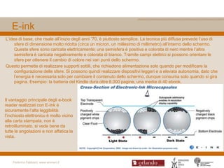 E-ink
L‟idea di base, che risale all‟inizio degli anni ‟70, è piuttosto semplice. La tecnica più diffusa prevede l‟uso di
     sfere di dimensione molto ridotta (circa un micron, un millesimo di millimetro) all‟interno dello schermo.
     Queste sfere sono caricate elettricamente; una semisfera è positiva e colorata di nero mentre l‟altra
     semisfera è caricata negativamente e colorata di bianco. Tramite campi elettrici si possono orientare le
     sfere per ottenere il cambio di colore nei vari punti dello schermo.
Questo permette di realizzare supporti sottili, che richiedono alimentazione solo quando per modificare la
     configurazione delle sfere. Si possono quindi realizzare dispositivi leggeri e a elevata autonomia, dato che
     l‟energia è necessaria solo per cambiare il contenuto dello schermo, dunque consuma solo quando si gira
     pagina. Esempio: la batteria del Kindle dura oltre 8.000 pagine, una media di 40 ebook.



Il vantaggio principale degli e-book
reader realizzati con E-Ink è
sicuramente l‟alta leggibilità:
l‟inchiosto elettronico è molto vicino
alla carta stampata, non è
retroilluminato, si vede bene da
tutte le angolazioni e non affatica la
vista.




    Federica Fabbiani, www.women.it
 