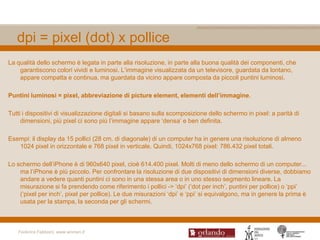 dpi = pixel (dot) x pollice
La qualità dello schermo è legata in parte alla risoluzione, in parte alla buona qualità dei componenti, che
    garantiscono colori vividi e luminosi. L‟immagine visualizzata da un televisore, guardata da lontano,
    appare compatta e continua, ma guardata da vicino appare composta da piccoli puntini luminosi.

Puntini luminosi = pixel, abbreviazione di picture element, elementi dell’immagine.

Tutti i dispositivi di visualizzazione digitali si basano sulla scomposizione dello schermo in pixel: a parità di
     dimensioni, più pixel ci sono più l‟immagine appare „densa‟ e ben definita.

Esempi: il display da 15 pollici (28 cm. di diagonale) di un computer ha in genere una risoluzione di almeno
   1024 pixel in orizzontale e 768 pixel in verticale. Quindi, 1024x768 pixel: 786.432 pixel totali.

Lo schermo dell‟iPhone è di 960x640 pixel, cioè 614.400 pixel. Molti di meno dello schermo di un computer...
    ma l‟iPhone è più piccolo. Per confrontare la risoluzione di due dispositivi di dimensioni diverse, dobbiamo
    andare a vedere quanti puntini ci sono in una stessa area o in uno stesso segmento lineare. La
    misurazione si fa prendendo come riferimento i pollici -> „dpi‟ („dot per inch‟, puntini per pollice) o „ppi‟
    („pixel per inch‟, pixel per pollice). Le due misurazioni „dpi‟ e „ppi‟ si equivalgono, ma in genere la prima è
    usata per la stampa, la seconda per gli schermi.



   Federica Fabbiani, www.women.it
 