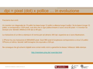 dpi = pixel (dot) x pollice … in evoluzione

Facciamo due conti:

Un monitor con diagonale da 15 pollici ha base lunga 12 pollici e altezza lunga 9 pollici. Se la base è lunga 12
pollici, e corrisponde a 1024 pixel, vuol dire che in ogni pollice lineare ci sono circa 85 pixel -> il monitor ha
dunque una „densità‟ effettiva di 85 dpi (o 85 ppi).

La risoluzione di un libro a stampa è di norma pari ad almeno 300 dpi; superiore se ci sono illustrazioni.

L‟iPhone ha una risoluzione di 960x6400 pixel. Quei 960 pixel di lunghezza corrispondono a circa 3,5 pollici:
l‟iPhone un‟ottima „densità‟ dell‟immagine che equivale a 329 ppi.

Ne consegue che gli schermi digitali sono ormai molto vicini a garantire la stessa „nitidezza‟ della stampa.

                                     http://members.ping.de/~sven/dpi.html




   Federica Fabbiani, www.women.it
 