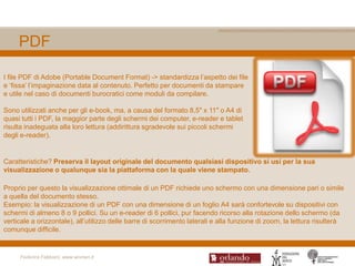 PDF

I file PDF di Adobe (Portable Document Format) -> standardizza l‟aspetto dei file
e „fissa‟ l‟impaginazione data al contenuto. Perfetto per documenti da stampare
e utile nel caso di documenti burocratici come moduli da compilare.

Sono utilizzati anche per gli e-book, ma, a causa del formato 8,5″ x 11″ o A4 di
quasi tutti i PDF, la maggior parte degli schermi dei computer, e-reader e tablet
risulta inadeguata alla loro lettura (addirittura sgradevole sui piccoli schermi
degli e-reader).


Caratteristiche? Preserva il layout originale del documento qualsiasi dispositivo si usi per la sua
visualizzazione o qualunque sia la piattaforma con la quale viene stampato.

Proprio per questo la visualizzazione ottimale di un PDF richiede uno schermo con una dimensione pari o simile
a quella del documento stesso.
Esempio: la visualizzazione di un PDF con una dimensione di un foglio A4 sarà confortevole su dispositivi con
schermi di almeno 8 o 9 pollici. Su un e-reader di 6 pollici, pur facendo ricorso alla rotazione dello schermo (da
verticale a orizzontale), all‟utilizzo delle barre di scorrimento laterali e alla funzione di zoom, la lettura risulterà
comunque difficile.


     Federica Fabbiani, www.women.it
 