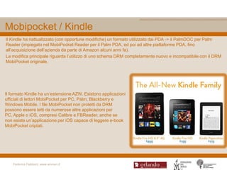 Mobipocket / Kindle
Il Kindle ha riattualizzato (con opportune modifiche) un formato utilizzato dai PDA -> il PalmDOC per Palm
Reader (impiegato nel MobiPocket Reader per il Palm PDA, ed poi ad altre piattaforme PDA, fino
all‟acquisizione dell‟azienda da parte di Amazon alcuni anni fa).
La modifica principale riguarda l‟utilizzo di uno schema DRM completamente nuovo e incompatibile con il DRM
MobiPocket originale.




Il formato Kindle ha un‟estensione AZW. Esistono applicazioni
ufficiali di lettori MobiPocket per PC, Palm, Blackberry e
Windows Mobile. I file MobiPocket non protetti da DRM
possono essere letti da numerose altre applicazioni per
PC, Apple o iOS, compresi Calibre e FBReader, anche se
non esiste un‟applicazione per iOS capace di leggere e-book
MobiPocket criptati.




    Federica Fabbiani, www.women.it
 