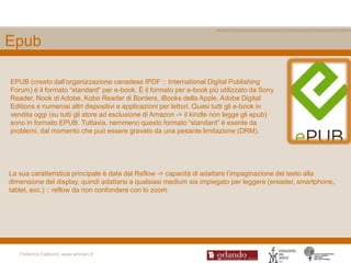 Epub

EPUB (creato dall‟organizzazione canadese IPDF :: International Digital Publishing
Forum) è il formato “standard” per e-book. È il formato per e-book più utilizzato da Sony
Reader, Nook di Adobe, Kobo Reader di Borders, iBooks della Apple, Adobe Digital
Editions e numerosi altri dispositivi e applicazioni per lettori. Quasi tutti gli e-book in
vendita oggi (su tutti gli store ad esclusione di Amazon -> il kindle non legge gli epub)
sono in formato EPUB. Tuttavia, nemmeno questo formato “standard” è esente da
problemi, dal momento che può essere gravato da una pesante limitazione (DRM).




La sua caratteristica principale è data dal Reflow -> capacità di adattare l‟impaginazione del testo alla
dimensione del display, quindi adattarsi a qualsiasi medium sia impiegato per leggere (ereader, smartphone,
tablet, ecc.) :: reflow da non confondere con lo zoom




   Federica Fabbiani, www.women.it
 