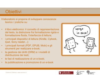 Obiettivi
Il laboratorio si propone di sviluppare conoscenze
     teorico / pratiche su:

•   il libro elettronico: il concetto di rappresentazione
    del testo, la distinzione fra formattazione rigida e
    formattazione fluida, l‟interfaccia di lettura;
•   i principali dispositivi di lettura (Kindle, Cybook,
    Ipad, Sony reader...);
•   i principali formati (PDF, EPUB, Mobi) e gli
    strumenti per realizzare e-book;
•   la gestione dei diritti (DRM) e i modelli di
    distribuzione dei testi;
•   le fasi di realizzazione di un e-book;
•   la pubblicazione e promozione di un e-book


    Federica Fabbiani, www.women.it
 