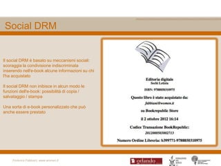 Social DRM


Il social DRM è basato su meccanismi sociali:
scoraggia la condivisione indiscriminata
inserendo nell'e-book alcune informazioni su chi
l'ha acquistato

Il social DRM non inibisce in alcun modo le
funzioni dell'e-book: possibilità di copia /
salvataggio / stampa

Una sorta di e-book personalizzato che può
anche essere prestato




     Federica Fabbiani, www.women.it
 
