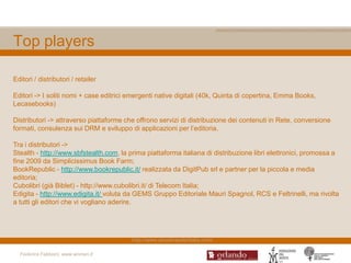 Top players

Editori / distributori / retailer

Editori -> I soliti nomi + case editrici emergenti native digitali (40k, Quinta di copertina, Emma Books,
Lecasebooks)

Distributori -> attraverso piattaforme che offrono servizi di distribuzione dei contenuti in Rete, conversione
formati, consulenza sui DRM e sviluppo di applicazioni per l‟editoria.

Tra i distributori ->
Stealth - http://www.sbfstealth.com, la prima piattaforma italiana di distribuzione libri elettronici, promossa a
fine 2009 da Simplicissimus Book Farm;
BookRepublic - http://www.bookrepublic.it/ realizzata da DigitPub srl e partner per la piccola e media
editoria;
Cubolibri (già Biblet) - http://www.cubolibri.it/ di Telecom Italia;
Edigita - http://www.edigita.it/ voluta da GEMS Gruppo Editoriale Mauri Spagnol, RCS e Feltrinelli, ma rivolta
a tutti gli editori che vi vogliano aderire.




                                         http://www.ebookreaderitalia.com/

  Federica Fabbiani, www.women.it
 