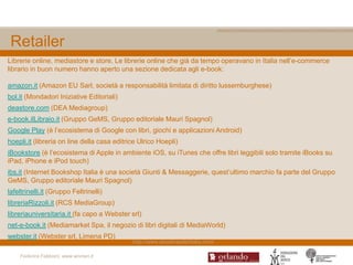 Retailer
Librerie online, mediastore e store. Le librerie online che già da tempo operavano in Italia nell‟e-commerce
librario in buon numero hanno aperto una sezione dedicata agli e-book:

amazon.it (Amazon EU Sarl, società a responsabilità limitata di diritto lussemburghese)
bol.it (Mondadori Iniziative Editoriali)
deastore.com (DEA Mediagroup)
e-book.ilLibraio.it (Gruppo GeMS, Gruppo editoriale Mauri Spagnol)
Google Play (è l‟ecosistema di Google con libri, giochi e applicazioni Android)
hoepli.it (libreria on line della casa editrice Ulrico Hoepli)
iBookstore (è l‟ecosistema di Apple in ambiente iOS, su iTunes che offre libri leggibili solo tramite iBooks su
iPad, iPhone e iPod touch)
ibs.it (Internet Bookshop Italia è una società Giunti & Messaggerie, quest‟ultimo marchio fa parte del Gruppo
GeMS, Gruppo editoriale Mauri Spagnol)
lafeltrinelli.it (Gruppo Feltrinelli)
libreriaRizzoli.it (RCS MediaGroup)
libreriauniversitaria.it (fa capo a Webster srl)
net-e-book.it (Mediamarket Spa, il negozio di libri digitali di MediaWorld)
webster.it (Webster srl, Limena PD)
                                             http://www.ebookreaderitalia.com/

    Federica Fabbiani, www.women.it
 
