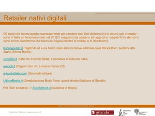 Retailer nativi digitali

Gli store che hanno aperto espressamente per vendere solo libri elettronici (e in alcuni casi e-reader)
sono in Italia un fenomeno nato nel 2010. I maggiori che operano ad oggi sono i seguenti (in elenco vi
sono anche piattaforme che hanno la doppia identità di retailer e di distributori):

bookrepublic.it (DigitPub srl a cui fanno capo altre iniziative editoriali quali IfBookThen, l‟editore 40k,
Zazie, Emma Books)

cubolibri.it (nata con il nome Biblet, è iniziativa di Telecom Italia)

e-book.it (Pegaso Uno srl, Lamezia Terme CZ)

e-booksItalia.com (Simonelli editore)

UltimaBooks.it (Simplicissimus Book Farm, quindi diretta filiazione di Stealth)

Per i libri scolastici -> Scuolabook.it (iniziativa di Hoplo).




                                             http://www.ebookreaderitalia.com/

    Federica Fabbiani, www.women.it
 