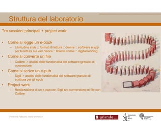Struttura del laboratorio
Tre sessioni principali + project work:

•   Come si legge un e-book
     –   Libritudine style :: formati di lettura :: device :: software e app
         per la lettura sui vari device :: librerie online :: digital lending
•   Come si converte un file
     –   Calibre -> analisi delle funzionalità del software gratuito di
         conversione
•   Come si scrive un e-pub
     –   Sigil -> analisi delle funzionalità del software gratuito di
         scrittura per gli epub
•   Project work
     –   Realizzazione di un e-pub con Sigil e/o conversione di file con
         Calibre




    Federica Fabbiani, www.women.it
 