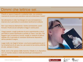 Dimmi che lettrice sei…
Prendi un sacco di appunti e sottolinei tutto: non possono
mancare le funzioni per prendere nota ed evidenziare il testo!

Sei attivissimo in rete: hai bisogno di una connessione a
internet che ti permetta di condividere facilmente le letture.

Non vuoi nessuna distrazione: niente connessione, pochi
fronzoli. Punta sul più semplice e leggi in santa pace.

Viaggi spesso: scegli qualcosa di poco ingombrante e che ti
permetta di avere facilmente a portata di mano i tuoi libri. Per
leggere ogni occasione è buona: scegli un sistema di lettura
digitale che ti permetta di cambiare facilmente dispositivo,
senza perdere il segno.

Leggi molto nei ritagli di tempo: una buona applicazione per il
tuo smartphone fa al caso tuo, per avere le tue storie preferite
al volo, sempre in tasca.

Studi, scrivi o fai spesso delle ricerche: l'ideale è un dispositivo
con un monitor ampio e molti strumenti per annotazioni e
appunti
                             http://www.repubblica.it/tecnologia/2012/02/02/news/ebook_la_guida-29225798/

     Federica Fabbiani, www.women.it
 