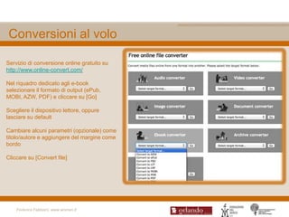 Conversioni al volo

Servizio di conversione online gratuito su
http://www.online-convert.com/

Nel riquadro dedicato agli e-book
selezionare il formato di output (ePub,
MOBI, AZW, PDF) e cliccare su [Go]

Scegliere il dispositivo lettore, oppure
lasciare su default

Cambiare alcuni parametri (opzionale) come
titolo/autore e aggiungere del margine come
bordo

Cliccare su [Convert file]




    Federica Fabbiani, www.women.it
 