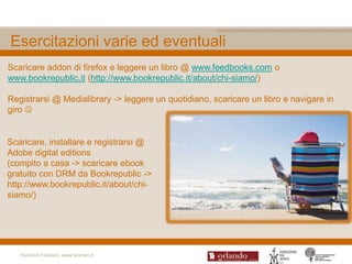 Esercitazioni varie ed eventuali
Scaricare addon di firefox e leggere un libro @ www.feedbooks.com o
www.bookrepublic.it (http://www.bookrepublic.it/about/chi-siamo/)

Registrarsi @ Medialibrary -> leggere un quotidiano, scaricare un libro e navigare in
giro 


Scaricare, installare e registrarsi @
Adobe digital editions
(compito a casa -> scaricare ebook
gratuito con DRM da Bookrepublic ->
http://www.bookrepublic.it/about/chi-
siamo/)




   Federica Fabbiani, www.women.it
 