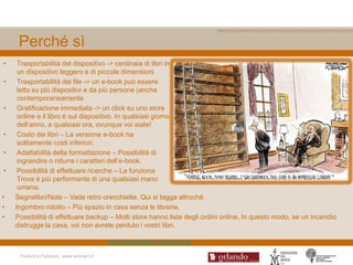 Perché sì
•    Trasportabilità del dispositivo -> centinaia di libri in
     un dispositivo leggero e di piccole dimensioni
•    Trasportabilità del file -> un e-book può essere
     letto su più dispositivi e da più persone (anche
     contemporaneamente
•    Gratificazione immediata -> un click su uno store
     online e il libro è sul dispositivo. In qualsiasi giorno
     dell‟anno, a qualsiasi ora, ovunque voi siate!
•    Costo dei libri – La versione e-book ha
     solitamente costi inferiori.
•    Adattabilità della formattazione – Possibilità di
     ingrandire o ridurre i caratteri dell‟e-book.
•    Possibilità di effettuare ricerche – La funziona
     Trova è più performante di una qualsiasi mano
     umana.
•   Segnalibri/Note – Vade retro orecchiette. Qui si tagga altroché.
•   Ingombro ridotto – Più spazio in casa senza le librerie.
•   Possibilità di effettuare backup – Molti store hanno liste degli ordini online. In questo modo, se un incendio
    distrugge la casa, voi non avrete perduto i vostri libri.

                                       http://ebooklabitalia.com/ebook-faq

     Federica Fabbiani, www.women.it
 